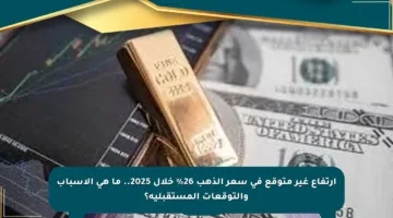 ارتفاع غير متوقع في سعر الذهب 26% خلال 2025.. ما هي الأسباب والتوقعات المستقبلية؟